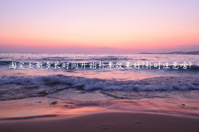 淘寶上新多長(zhǎng)時(shí)間開(kāi)始補(bǔ)單效果好?補(bǔ)時(shí)注意啥?